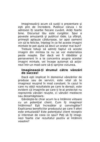 Imaginează-ţi acum că susţii o prezentare şi
eşti plin de încredere. Publicul căruia i te
adresezi îţi soarbe fiecare cuvânt. Arăţi foarte
bine. Discursul tău este curgător. Spui o
poveste amuzantă şi publicul râde. La sfârşit,
primeşti aplauze călduroase, iar apoi oamenii
vin să te felicite. înţelegi în ce fel aceste imagini
mintale te pot ajuta să devii un orator mai bun?
Trebuie totuşi să admiţi faptul că aceste
imagini din mintea ta nu se vor materializa
peste noapte. Dar dacă vei fi răbdător şi
perseverent în a te concentra asupra acestor
imagini mintale, vei începe automat să acţionezi într-un mod care să-ţi sprijine viziunea.

Imaginează-ţi drumul către vânzări
de succes!
Dacă eşti implicat în domeniul vânzărilor de
produse sau de servicii, este vital să te
imaginezi reuşind în mod constant. în cazul în
care nu obţii rezultatele pe care le doreşti, este
evident că imaginile pe care ţi le-ai proiectat nu
reprezintă vânzări reuşite, ci vânzări mediocre
sau dezamăgitoare.
Gândeşte-te chiar acum la o întâlnire viitoare
cu un potenţial client. Cum îţi imaginezi
întâlnirea? Eşti încrezător şi convingător?
Explicarea beneficiilor produsului pe care îl oferi
este entuziastă? Este potenţialul client receptiv
şi interesat de ceea ce spui? Poţi să îţi imaginezi foarte clar rezultatul pozitiv al întâlnirii
voastre?

 
