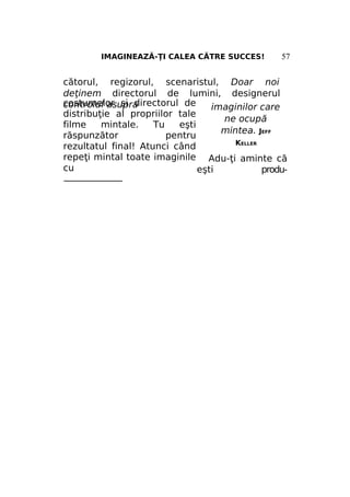 IMAGINEAZĂ-ŢI CALEA CĂTRE SUCCES!

57

cătorul, regizorul, scenaristul, Doar noi
deţinem directorul de lumini, designerul
costumelor şi directorul de
controlul asupra
imaginilor care
distribuţie al propriilor tale
ne ocupă
filme
mintale.
Tu
eşti
mintea. JEFF
răspunzător
pentru
KELLER
rezultatul final! Atunci când
repeţi mintal toate imaginile Adu-ţi aminte că
cu
eşti
produ———————

 