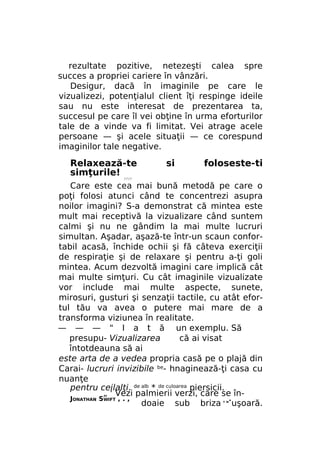 rezultate pozitive, netezeşti calea spre
succes a propriei cariere în vânzări.
Desigur, dacă în imaginile pe care le
vizualizezi, potenţialul client îţi respinge ideile
sau nu este interesat de prezentarea ta,
succesul pe care îl vei obţine în urma eforturilor
tale de a vinde va fi limitat. Vei atrage acele
persoane — şi acele situaţii — ce corespund
imaginilor tale negative.

Relaxează-te
simţurile!

si

foloseste-ti

////

Care este cea mai bună metodă pe care o
poţi folosi atunci când te concentrezi asupra
noilor imagini? S-a demonstrat că mintea este
mult mai receptivă la vizualizare când suntem
calmi şi nu ne gândim la mai multe lucruri
simultan. Aşadar, aşază-te într-un scaun confortabil acasă, închide ochii şi fă câteva exerciţii
de respiraţie şi de relaxare şi pentru a-ţi goli
mintea. Acum dezvoltă imagini care implică cât
mai multe simţuri. Cu cât imaginile vizualizate
vor include mai multe aspecte, sunete,
mirosuri, gusturi şi senzaţii tactile, cu atât efortul tău va avea o putere mai mare de a
transforma viziunea în realitate.
— — — " I a t ă un exemplu. Să
presupu- Vizualizarea
că ai visat
întotdeauna să ai
este arta de a vedea propria casă pe o plajă din
Carai- lucruri invizibile be- hnaginează-ţi casa cu
nuanţe
pentru ceilalţi. de alb * de culoarea piersicii.
„ ' Vezi palmierii verzi, care se înJONATHAN SWIFT , . ,
.
doaie sub briza uşoară.
Y W

 