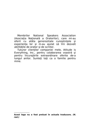 Membrilor National Speakers Association
(Asociaţia Naţională a Oratorilor), care mi-au
oferit cu atâta generozitate cunoştinţele şi
experienţa lor şi m-au ajutat să îmi dezvolt
abilităţile de orator şi de scriitor.
Tuturor clienţilor companiei mele, Atitude is
Everything, Inc., pentru colaborarea voastră şi
pentru încurajările extraordinare oferite de-a
lungul anilor. Sunteţi toţi ca o familie pentru
mine.

Acest logo nu a fost preluat în actuala traducere. (N.
red.)

 