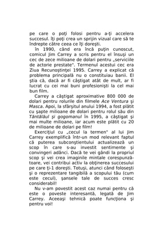 pe care o poţi folosi pentru a-ţi accelera
succesul. îţi poţi crea un sprijin vizual care să te
îndrepte către ceea ce îţi doreşti.
în 1990, când era încă puţin cunoscut,
comicul Jim Carrey a scris pentru el însuşi un
cec de zece milioane de dolari pentru „serviciile
de actorie prestate". Termenul acestui cec era
Ziua Recunoştinţei 1995. Carrey a explicat că
problema principală nu o constituiau banii. El
ştia că, dacă ar fi câştigat atât de mult, ar fi
lucrat cu cei mai buni profesionişti la cel mai
bun film.
Carrey a câştigat aproximative 800 000 de
dolari pentru rolurile din filmele Ace Ventura şi
Masca. Apoi, la sfârşitul anului 1994, a fost plătit
cu şapte milioane de dolari pentru rolul său din
Tăntălăul şi gogomanul în 1995, a câştigat şi
mai multe milioane, iar acum este plătit cu 20
de milioane de dolari pe film!
Exerciţiul cu „cecul la termen" al lui Jim
Carrey exemplifică într-un mod relevant faptul
că puterea subconştientului actualizează un
scop în care s-au investit sentimente şi
convingeri adânci. Dacă te vei gândi la propriul
scop şi vei crea imaginile mintale corespunzătoare, vei contribui activ la obţinerea succesului
pe care ţi-1 doreşti. Totuşi, atunci când foloseşti
şi o reprezentare tangibilă a scopului tău (cum
este cecul), şansele tale de succes cresc
considerabil!
Nu v-am povestit acest caz numai pentru că
este o poveste interesantă, legată de Jim
Carrey. Aceeaşi tehnică poate funcţiona şi
pentru voi!

 