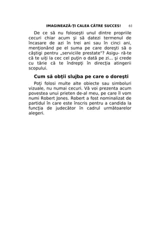 IMAGINEAZĂ-ŢI CALEA CĂTRE SUCCES!

61

De ce să nu foloseşti unul dintre propriile
cecuri chiar acum şi să datezi termenul de
încasare de azi în trei ani sau în cinci ani,
menţionând pe el suma pe care doreşti să o
câştigi pentru „serviciile prestate"? Asigu- ră-te
că te uiţi la cec cel puţin o dată pe zi... şi crede
cu tărie că te îndrepţi în direcţia atingerii
scopului.

Cum să obţii slujba pe care o doreşti
Poţi folosi multe alte obiecte sau simboluri
vizuale, nu numai cecuri. Vă voi prezenta acum
povestea unui prieten de-al meu, pe care îl vom
numi Robert Jones. Robert a fost nominalizat de
partidul în care este înscris pentru a candida la
funcţia de judecător în cadrul următoarelor
alegeri.

 
