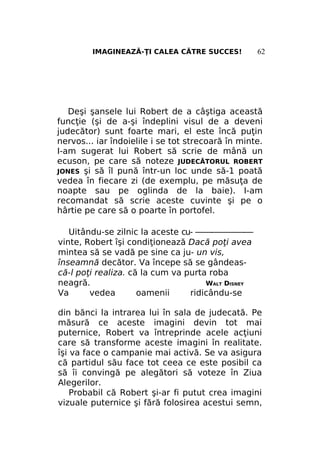 IMAGINEAZĂ-ŢI CALEA CĂTRE SUCCES!

62

Deşi şansele lui Robert de a câştiga această
funcţie (şi de a-şi îndeplini visul de a deveni
judecător) sunt foarte mari, el este încă puţin
nervos... iar îndoielile i se tot strecoară în minte.
I-am sugerat lui Robert să scrie de mână un
ecuson, pe care să noteze JUDECĂTORUL ROBERT
JONES şi să îl pună într-un loc unde să-1 poată
vedea în fiecare zi (de exemplu, pe măsuţa de
noapte sau pe oglinda de la baie). I-am
recomandat să scrie aceste cuvinte şi pe o
hârtie pe care să o poarte în portofel.
Uitându-se zilnic la aceste cu- ——-————-—
vinte, Robert îşi condiţionează Dacă poţi avea
mintea să se vadă pe sine ca ju- un vis,
înseamnă decător. Va începe să se gândească-l poţi realiza. că la cum va purta roba
neagră.
WALT DISNEY
Va
vedea
oamenii
ridicându-se
din bănci la intrarea lui în sala de judecată. Pe
măsură ce aceste imagini devin tot mai
puternice, Robert va întreprinde acele acţiuni
care să transforme aceste imagini în realitate.
îşi va face o campanie mai activă. Se va asigura
că partidul său face tot ceea ce este posibil ca
să îi convingă pe alegători să voteze în Ziua
Alegerilor.
Probabil că Robert şi-ar fi putut crea imagini
vizuale puternice şi fără folosirea acestui semn,

 