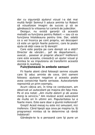 dar cu siguranţă ajutorul vizual i-a dat mai
multă forţă! Semnul îi aduce aminte lui Robert
să vizualizeze imagini de succes şi să se
gândească la viitoarea lui carieră de judecător.
Desigur, nu există garanţii că această
metodă va funcţiona pentru Robert — sau că va
funcţiona întotdeauna pentru tine. Dar, odată
ce o vei încerca pe cont propriu, vei descoperi
că este un sprijin foarte puternic, care te poate
ajuta să obţii ceea ce îţi doreşti!
Care este poziţia pe care doreşti să o obţii?
Director de vânzări... şef de departament...
avocat... posesor al propriei afaceri? Indiferent
care este aceasta, creează-ţi un ajutor vizual şi
mintea te va impulsiona să transformi această
dorinţă în realitate.

Funcţionează în ambele sensuri
r

Fii foarte atent când foloseşti semne vizuale
care îţi aduc aminte de ceva. Unii oameni
folosesc ajutoare negative şi aceasta poate
avea consecinţe foarte serioase. Autocolantele
reprezintă un prim exemplu.
Acum câţiva ani, în timp ce conduceam, am
observat un autocolant pe maşina din faţa mea.
Pe el era notat: „Am multe datorii şi de aceea
merg la serviciu." Am revăzut acest autocolant
de multe ori în ultimii ani. Popularitatea lui e
foarte mare. Este oare doar o glumă inofensivă?
Greşit! Acest mesaj nu este nici amuzant, nici
inofensiv. Când lipeşti aşa ceva pe maşina ta, îţi
programezi mintea să te determine să rămâi
îndatorat!
Gândeşte-te la o persoană care îşi pune un

 