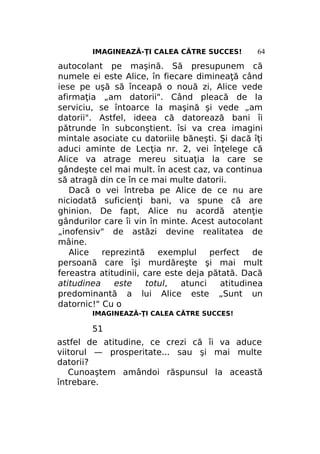 IMAGINEAZĂ-ŢI CALEA CĂTRE SUCCES!

64

autocolant pe maşină. Să presupunem că
numele ei este Alice, în fiecare dimineaţă când
iese pe uşă să înceapă o nouă zi, Alice vede
afirmaţia „am datorii". Când pleacă de la
serviciu, se întoarce la maşină şi vede „am
datorii". Astfel, ideea că datorează bani îi
pătrunde în subconştient. îsi va crea imagini
mintale asociate cu datoriile băneşti. Şi dacă îţi
aduci aminte de Lecţia nr. 2, vei înţelege că
Alice va atrage mereu situaţia la care se
gândeşte cel mai mult. în acest caz, va continua
să atragă din ce în ce mai multe datorii.
Dacă o vei întreba pe Alice de ce nu are
niciodată suficienţi bani, va spune că are
ghinion. De fapt, Alice nu acordă atenţie
gândurilor care îi vin în minte. Acest autocolant
„inofensiv" de astăzi devine realitatea de
mâine.
Alice
reprezintă
exemplul
perfect
de
persoană care îşi murdăreşte şi mai mult
fereastra atitudinii, care este deja pătată. Dacă
atitudinea
este
totul,
atunci
atitudinea
predominantă a lui Alice este „Sunt un
datornic!" Cu o
IMAGINEAZĂ-ŢI CALEA CĂTRE SUCCES!

51
astfel de atitudine, ce crezi că îi va aduce
viitorul — prosperitate... sau şi mai multe
datorii?
Cunoaştem amândoi răspunsul la această
întrebare.

 