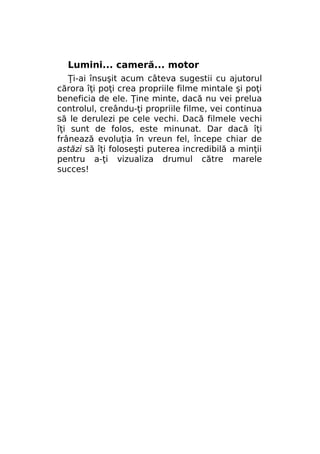 Lumini... cameră... motor
Ţi-ai însuşit acum câteva sugestii cu ajutorul
cărora îţi poţi crea propriile filme mintale şi poţi
beneficia de ele. Ţine minte, dacă nu vei prelua
controlul, creându-ţi propriile filme, vei continua
să le derulezi pe cele vechi. Dacă filmele vechi
îţi sunt de folos, este minunat. Dar dacă îţi
frânează evoluţia în vreun fel, începe chiar de
astăzi să îţi foloseşti puterea incredibilă a minţii
pentru a-ţi vizualiza drumul către marele
succes!

 