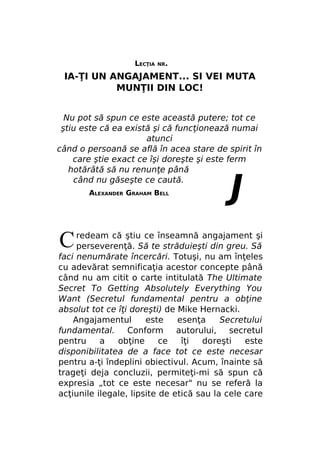 LECŢIA

NR.

IA-ŢI UN ANGAJAMENT... SI VEI MUTA
MUNŢII DIN LOC!
Nu pot să spun ce este această putere; tot ce
ştiu este că ea există şi că funcţionează numai
atunci
când o persoană se află în acea stare de spirit în
care ştie exact ce îşi doreşte şi este ferm
hotărâtă să nu renunţe până
când nu găseşte ce caută.
ALEXANDER GRAHAM BELL

C

J

redeam că ştiu ce înseamnă angajament şi
perseverenţă. Să te străduieşti din greu. Să
faci nenumărate încercări. Totuşi, nu am înţeles
cu adevărat semnificaţia acestor concepte până
când nu am citit o carte intitulată The Ultimate
Secret To Getting Absolutely Everything You
Want (Secretul fundamental pentru a obţine
absolut tot ce îţi doreşti) de Mike Hernacki.
Angajamentul
este
esenţa
Secretului
fundamental.
Conform
autorului,
secretul
pentru
a
obţine
ce
îţi
doreşti
este
disponibilitatea de a face tot ce este necesar
pentru a-ţi îndeplini obiectivul. Acum, înainte să
trageţi deja concluzii, permiteţi-mi să spun că
expresia „tot ce este necesar" nu se referă la
acţiunile ilegale, lipsite de etică sau la cele care

 