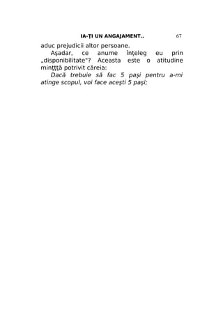 IA-ŢI UN ANGAJAMENT..

67

aduc prejudicii altor persoane.
Aşadar,
ce
anume
înţeleg
eu
prin
„disponibilitate"? Aceasta este o atitudine
minţţţă potrivit căreia:
Dacă trebuie să fac 5 paşi pentru a-mi
atinge scopul, voi face aceşti 5 paşi;

 