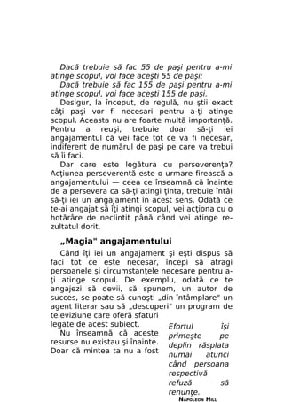 Dacă trebuie să fac 55 de paşi pentru a-mi
atinge scopul, voi face aceşti 55 de paşi;
Dacă trebuie să fac 155 de paşi pentru a-mi
atinge scopul, voi face aceşti 155 de paşi.
Desigur, la început, de regulă, nu ştii exact
câţi paşi vor fi necesari pentru a-ţi atinge
scopul. Aceasta nu are foarte multă importanţă.
Pentru a reuşi, trebuie doar să-ţi iei
angajamentul că vei face tot ce va fi necesar,
indiferent de numărul de paşi pe care va trebui
să îi faci.
Dar care este legătura cu perseverenţa?
Acţiunea perseverentă este o urmare firească a
angajamentului — ceea ce înseamnă că înainte
de a persevera ca să-ţi atingi ţinta, trebuie întâi
să-ţi iei un angajament în acest sens. Odată ce
te-ai angajat să îţi atingi scopul, vei acţiona cu o
hotărâre de neclintit până când vei atinge rezultatul dorit.

„Magia" angajamentului
Când îţi iei un angajament şi eşti dispus să
faci tot ce este necesar, începi să atragi
persoanele şi circumstanţele necesare pentru aţi atinge scopul. De exemplu, odată ce te
angajezi să devii, să spunem, un autor de
succes, se poate să cunoşti „din întâmplare" un
agent literar sau să „descoperi" un program de
televiziune care oferă sfaturi
legate de acest subiect.
Efortul
îşi
Nu înseamnă că aceste primeşte
pe
resurse nu existau şi înainte. deplin răsplata
Doar că mintea ta nu a fost
numai
atunci
când persoana
respectivă
refuză
să
renunţe.
NAPOLEON HILL

 