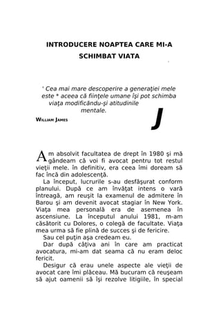 INTRODUCERE NOAPTEA CARE MI-A
SCHIMBAT VIATA
r

' Cea mai mare descoperire a generaţiei mele
este * aceea că fiinţele umane îşi pot schimba
viaţa modificăndu-şi atitudinile
mentale.
WILLIAM JAMES

A

J

m absolvit facultatea de drept în 1980 şi mă
gândeam că voi fi avocat pentru tot restul
vieţii mele. în definitiv, era ceea îmi doream să
fac încă din adolescenţă.
La început, lucrurile s-au desfăşurat conform
planului. După ce am învăţat intens o vară
întreagă, am reuşit la examenul de admitere în
Barou şi am devenit avocat stagiar în New York.
Viaţa mea personală era de asemenea în
ascensiune. La începutul anului 1981, m-am
căsătorit cu Dolores, o colegă de facultate. Viaţa
mea urma să fie plină de succes şi de fericire.
Sau cel puţin aşa credeam eu.
Dar după câţiva ani în care am practicat
avocatura, mi-am dat seama că nu eram deloc
fericit.
Desigur că erau unele aspecte ale vieţii de
avocat care îmi plăceau. Mă bucuram că reuşeam
să ajut oamenii să îşi rezolve litigiile, în special

 