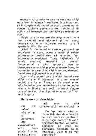 mente şi circumstanţe care te vor ajuta să îţi
transformi imaginea în realitate. Este important
să fii conştient de faptul că acest proces nu va
aduce rezultate peste noapte; trebuie să fii
activ şi să foloseşti oportunităţile pe măsură ce
apar.
Magia care ia naştere din angajament nu a
fost niciodată mai elocvent şi mai exact
descrisă ca în următoarele cuvinte care îi
aparţin lui W.H. Murray:
„Până în momentul în care o persoană se
angajează la ceva, aceasta ezită şi există
întotdeauna posibilitatea să renunţe, fapt
întotdeauna ineficient. Toate iniţiativele (şi
actele
creative)
respectă
un
adevăr
fundamental, a cărui ignorare duce la
distrugerea unor idei şi planuri foarte bune; în
momentul în care cineva îşi ia un angajament,
Divinitatea acţionează în acel sens.
Apar multe lucruri care îl ajută, lucruri care
altfel nu s-ar fi întâmplat. în urma acestei
decizii, are loc un întreg şir de evenimente,
aducându-i în cale nenumărate incidente neprevăzute, întâlniri şi asistenţă materială, despre
care nimeni nu şi-ar fi putut imagina că îi vor
veni în ajutor

Uşile se vor deschide
Iată
acum
o
altă
Cu
un
caracteristică miraculoasă a
talent
De fapt, atunci când ai
obişnuit şi
disponibilitatea de a face tot
o
ce este necesar pentru a
persevere
reuşi, paşii „corecţi" îţi vor fi
nţă
dezvăluiţi treptat. Vei întâlni
extraordinară
persoane
pe
care
nu
orice
lucru
plănuiseşi niciodată să le
poate fi atins.
întâlneşti. Uşile ţi se vor
SIR THOMAS BUXTON
deschide în

 