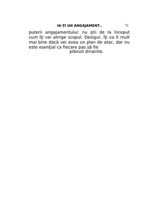 IA-ŢI UN ANGAJAMENT..

71

puterii angajamentului: nu ştii de la început
cum îţi vei atinge scopul. Desigur, îţi va fi mult
mai bine dacă vei avea un plan de atac, dar nu
este esenţial ca fiecare pas să fie
plănuit dinainte.

 