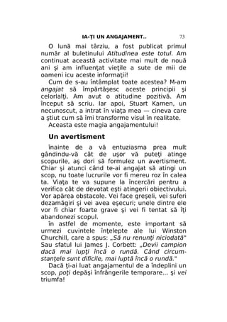 IA-ŢI UN ANGAJAMENT..

73

O lună mai târziu, a fost publicat primul
număr al buletinului Atitudinea este totul. Am
continuat această activitate mai mult de nouă
ani şi am influenţat vieţile a sute de mii de
oameni icu aceste informaţii!
Cum de s-au întâmplat toate acestea? M-am
angajat să împărtăşesc aceste principii şi
celorlalţi. Am avut o atitudine pozitivă. Am
început să scriu. Iar apoi, Stuart Kamen, un
necunoscut, a intrat în viaţa mea — cineva care
a ştiut cum să îmi transforme visul în realitate.
Aceasta este magia angajamentului!

Un avertisment
înainte de a vă entuziasma prea mult
gândindu-vă cât de uşor vă puteţi atinge
scopurile, aş dori să formulez un avertisment.
Chiar şi atunci când te-ai angajat să atingi un
scop, nu toate lucrurile vor fi mereu roz în calea
ta. Viaţa te va supune la încercări pentru a
verifica cât de devotat eşti atingerii obiectivului.
Vor apărea obstacole. Vei face greşeli, vei suferi
dezamăgiri şi vei avea eşecuri; unele dintre ele
vor fi chiar foarte grave şi vei fi tentat să îţi
abandonezi scopul.
în astfel de momente, este important să
urmezi cuvintele înţelepte ale lui Winston
Churchill, care a spus: „Să nu renunţi niciodată"
Sau sfatul lui James J. Corbett: „Devii campion
dacă mai lupţi încă o rundă. Când circumstanţele sunt dificile, mai luptă încă o rundă."
Dacă ţi-ai luat angajamentul de a îndeplini un
scop, poţi depăşi înfrângerile temporare... şi vei
triumfa!

 