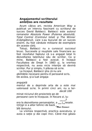 Angajamentul scriitorului
ambiţios are rezultate
Acum câţiva ani, revista American Way a
publicat un interviu fascinant cu scriitorul de
succes David Baldacci. Baldacci este autorul
romanelor Absolute Power (Puterea absolută),
Total Control (Controlul total) şi The Winner
(Câştigătorul), care s-au bucurat de un succes
enorm. Au fost vândute milioane de exemplare
din aceste cărţi.
Totuşi, Baldacci nu a cunoscut succesul
brusc. Succesele şi reuşitele sale financiare au
fost rezultatul faptului că s-a angajat total în
dezvoltarea talentului său de scriitor. Ca şi
mine, Baldacci a fost avocat. A început
Facultatea de Drept în 1983 şi, la vremea
respectivă, nu avea nicio intenţie să devină
scriitor. Pur şi simplu, îi plăcea să scrie.
La început, Baldacci ştia că nu are
abilităţile necesare pentru O persoană scris.
De aceea, şi-a luat angajaangajată
mentul de a deprinde arta de a este mai
valoroasă scrie. în primii cinci ani, nu a terdecât 100
minat niciunul din proiectele pe de
persoane care le începuse. în fiecare zi, lucare sunf
era la dezvoltarea personajelor, a doar jnteresate.
intrigii si a altor tehnici de bază w _
. .'.
MARY CROWLEY
ale sensului.
La vremea respectivă, practica avocatura, şi
avea o soţie şi doi copii mici. Când mai găsea
Ь

 