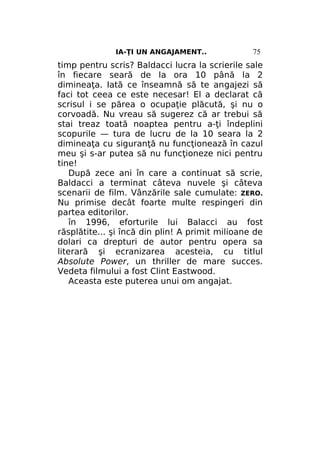 IA-ŢI UN ANGAJAMENT..

75

timp pentru scris? Baldacci lucra la scrierile sale
în fiecare seară de la ora 10 până la 2
dimineaţa. Iată ce înseamnă să te angajezi să
faci tot ceea ce este necesar! El a declarat că
scrisul i se părea o ocupaţie plăcută, şi nu o
corvoadă. Nu vreau să sugerez că ar trebui să
stai treaz toată noaptea pentru a-ţi îndeplini
scopurile — tura de lucru de la 10 seara la 2
dimineaţa cu siguranţă nu funcţionează în cazul
meu şi s-ar putea să nu funcţioneze nici pentru
tine!
După zece ani în care a continuat să scrie,
Baldacci a terminat câteva nuvele şi câteva
scenarii de film. Vânzările sale cumulate: ZERO.
Nu primise decât foarte multe respingeri din
partea editorilor.
în 1996, eforturile lui Balacci au fost
răsplătite... şi încă din plin! A primit milioane de
dolari ca drepturi de autor pentru opera sa
literară şi ecranizarea acesteia, cu titlul
Absolute Power, un thriller de mare succes.
Vedeta filmului a fost Clint Eastwood.
Aceasta este puterea unui om angajat.

 