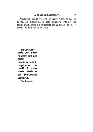 IA-ŢI UN ANGAJAMENT..

77

Afacerea lui Jerry era în New York şi nu îşi
dorea să deschidă o altă afacere într-un loc
îndepărtat. Poţi să ghiceşti ce a făcut Jerry? A
zburat la Boston a doua zi.

Recompen
sele pe care
le primesc cei
care
perseverează
depăşesc cu
mult durerea
care trebuie
să preceadă
victoria.
TED ENGSTROM

 