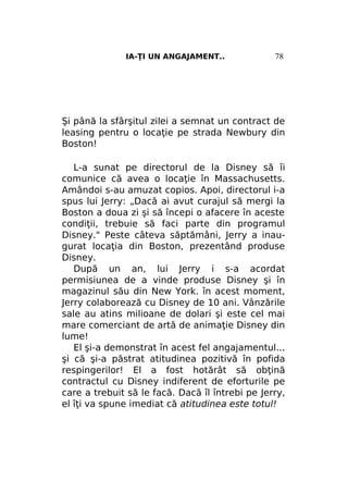 IA-ŢI UN ANGAJAMENT..

78

Şi până la sfârşitul zilei a semnat un contract de
leasing pentru o locaţie pe strada Newbury din
Boston!
L-a sunat pe directorul de la Disney să îi
comunice că avea o locaţie în Massachusetts.
Amândoi s-au amuzat copios. Apoi, directorul i-a
spus lui Jerry: „Dacă ai avut curajul să mergi la
Boston a doua zi şi să începi o afacere în aceste
condiţii, trebuie să faci parte din programul
Disney." Peste câteva săptămâni, Jerry a inaugurat locaţia din Boston, prezentând produse
Disney.
După un an, lui Jerry i s-a acordat
permisiunea de a vinde produse Disney şi în
magazinul său din New York. în acest moment,
Jerry colaborează cu Disney de 10 ani. Vânzările
sale au atins milioane de dolari şi este cel mai
mare comerciant de artă de animaţie Disney din
lume!
El şi-a demonstrat în acest fel angajamentul...
şi că şi-a păstrat atitudinea pozitivă în pofida
respingerilor! El a fost hotărât să obţină
contractul cu Disney indiferent de eforturile pe
care a trebuit să le facă. Dacă îl întrebi pe Jerry,
el îţi va spune imediat că atitudinea este totul!

 