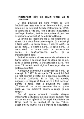 Indiferent cât de mult timp va fi
necesar
O altă poveste pe care vreau să vi-o
împărtăşesc este cea a lui Benjamin Roll, care
locuieşte în Newport Beach, California. în 1990,
la vârsta de 67 de ani, Roll a absolvit Facultatea
de Drept. Evident, înainte de a putea să practice
avocatura, a trebuit să fie admis în Barou.
La prima sa încercare de a lua examenul a
eşuat. La a doua încercare a eşuat. Şi a eşuat şi
a treia oară... a patra oară... a cincea oară... a
şasea oară... a şaptea oară... a opta oară... a
noua oară... a zecea oară... a unsprezecea
oară...
a
douăsprezecea
oară...
şi
a
treisprezecea oară.
Având în vedere că examenul de admitere în
Barou poate fi susţinut doar de două ori pe an,
când a eşuat pentru a treisprezecea oară, Roll
avea 73 de ani. Mulţi alţii ar fi renunţat, dar nu
şi Benjamin Roll!
A susţinut examenul a paisprezecea oară... şi
a reuşit! în 1997, la vârsta de 74 de ani, lui Roll
i-a fost acordat dreptul de a practica avocatura
în statul California. El a fost, într-adevăr,
angajat... şi dispus să facă tot ce a fost necesar
pentru a reuşi. Roll a povestit mai apoi:
„Trebuia să trec acest examen, dar nu ştiam
dacă voi trăi suficient pentru a reuşi. Şi am
reuşit!"
Ce vă spune această poveste despre
importanţa atitudinii? Cei mai mulţi oameni nici
măcar nu s-ar gândi să înceapă Facultatea de
Drept după ce au împlinit 60 de ani. Totuşi,
acest om nu numai că s-a înscris la Facultatea

 