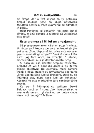 IA-ŢI UN ANGAJAMENT..

80

de Drept, dar a fost dispus să îşi petreacă
timpul studiind şase ani după absolvirea
facultăţii pentru a trece examenul de admitere
în Barou.
Uau! Povestea lui Benjamin Roll este, pur şi
simplu, o altă dovadă a faptului că atitudinea
este totul!

Este vremea să îţi iei un angajament
Să presupunem acum că ai un scop în minte.
Următoarea întrebare pe care ar trebui să ţi-o
pui este: „Sunt dispus să fac orice este necesar
pentru a-mi atinge scopul?" Dacă răspunsul tău
este: „Aş face orice, cu excepţia...", atunci,
sincer vorbind, nu eşti devotat acestui scop.
Şi dacă nu eşti devotat scopului respectiv,
probabil că vei fi oprit din drum şi nu îţi vei
atinge obiectivul. De exemplu, mulţi oameni
încep o nouă afacere cu următoarea abordare:
„îi voi acorda şase luni să prospere. Dacă nu se
întâmplă aşa, după şase luni voi renunţa."
Aceasta nu este o atitudine care conduce către
succes.
Ce s-ar fi întâmplat cu scriitorul David
Baldacci dacă ar fi spus: „Voi încerca să scriu
vreme de un an... şi dacă nu voi putea vinde
nimic, voi renunţa"? Ar fi ra-

 