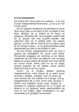 IA-ŢI UN ANGAJAMENT.

tat ocazia de a face ceea ce îi plăcea... n-ar mai
fi avut independenţă financiară... şi nu şi-ar mai
fi trăit visul!
Nu îţi sugerez nicidecum să porneşti la drum
fără vreun plan şi să speri la tot ce poate fi mai
bine. Desigur că ar trebui să îţi fixezi un
program, termene-limi- tă şi bugete, astfel încât
să ai reuşite cât mai curând posibil. Dar
adevărul este că, în pofida celor mai atente
planuri, nu ştii cât de mult îţi va lua până când
îţi vei atinge scopul... şi nu poţi prevedea toate
obstacolele pe care le vei întâlni în cale.
De aici încolo, angajamentul este cel care îi
separă pe câştigători de aceia care pierd.
Persoanele angajate vor continua şi vor izbuti,
indiferent de cât efort vor depune. Vor accepta
faptul că uneori poate să dureze mai mult decât
au crezut iniţial. Aceia care nu au un angajament puternic îşi vor părăsi „nava" atunci
când lucrurile o vor lua razna.
Acum, că ai învăţat despre puterea
angajamentului, este timpul să şi aplici acest
principiu. Aşadar, stabileş- te-ţi un scop, pe
care doreşti din tot sufletul să îl atingi. Ia-ţi 6
angajamentul de a face orice este necesar 1
pentru a-ţi îndeplini acest scop. începe să
avansezi în direcţia împlinirii lui şi fii gata să
observi şi să foloseşti toate oportunităţile pe
care le vei întâlni. Apoi urmăreşte-1 cu perseverenţă şi fii pregătit să reuşeşti!

 