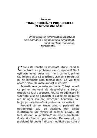 LECŢIA

NR.

TRANSFORMĂ-TI PROBLEMELE
ÎN OPORTUNITĂTI!
/

Orice situaţie nefavorabilă poartă în
sine sămânţa unui beneficiu echivalent,
dacă nu chiar mai mare.
NAPOLEON HILL

C

are este reacţia ta imediată atunci când te
confrunţi cu probleme sau cu eşecuri? Dacă
eşti asemenea celor mai mulţi oameni, primul
tău impuls este să te plângi. „De ce a trebuit să
mi se întâmple asta tocmai mie? Ce voi face
acum? Planurile mele au fost distruse!"
Această reacţie este normală. Totuşi, odată
ce primul moment de dezamăgire a trecut,
trebuie să faci o alegere. Poţi să te adânceşti în
suferinţă şi să te gândeşti la aspectele negative
ale situaţiei sau poţi descoperi beneficiul sau
lecţia pe care ţi-o oferă problema respectivă.
Probabil că vei trece printr-o perioadă de
nesiguranţă sau de zbatere, dar există
întotdeauna un revers al acestei situaţii. De
fapt, deseori, o „problemă" nu este o problemă.
Poate fi chiar o oportunitate. De exemplu, o
problemă îţi poate indica o modificare pe care o

 
