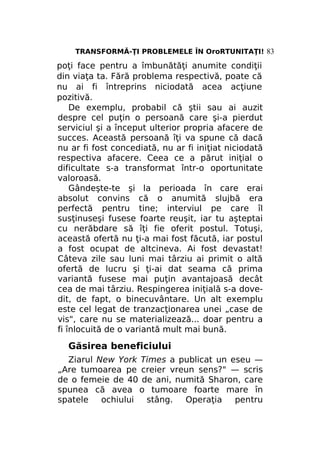 TRANSFORMĂ-ŢI PROBLEMELE ÎN OroRTUNITAŢI! 83

poţi face pentru a îmbunătăţi anumite condiţii
din viaţa ta. Fără problema respectivă, poate că
nu ai fi întreprins niciodată acea acţiune
pozitivă.
De exemplu, probabil că ştii sau ai auzit
despre cel puţin o persoană care şi-a pierdut
serviciul şi a început ulterior propria afacere de
succes. Această persoană îţi va spune că dacă
nu ar fi fost concediată, nu ar fi iniţiat niciodată
respectiva afacere. Ceea ce a părut iniţial o
dificultate s-a transformat într-o oportunitate
valoroasă.
Gândeşte-te şi la perioada în care erai
absolut convins că o anumită slujbă era
perfectă pentru tine; interviul pe care îl
susţinuseşi fusese foarte reuşit, iar tu aşteptai
cu nerăbdare să îţi fie oferit postul. Totuşi,
această ofertă nu ţi-a mai fost făcută, iar postul
a fost ocupat de altcineva. Ai fost devastat!
Câteva zile sau luni mai târziu ai primit o altă
ofertă de lucru şi ţi-ai dat seama că prima
variantă fusese mai puţin avantajoasă decât
cea de mai târziu. Respingerea iniţială s-a dovedit, de fapt, o binecuvântare. Un alt exemplu
este cel legat de tranzacţionarea unei „case de
vis", care nu se materializează... doar pentru a
fi înlocuită de o variantă mult mai bună.

Găsirea beneficiului
Ziarul New York Times a publicat un eseu —
„Are tumoarea pe creier vreun sens?" — scris
de o femeie de 40 de ani, numită Sharon, care
spunea că avea o tumoare foarte mare în
spatele
ochiului
stâng.
Operaţia
pentru

 