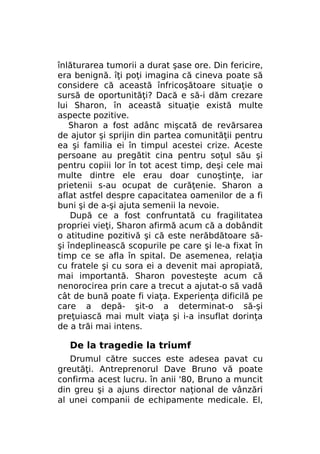 înlăturarea tumorii a durat şase ore. Din fericire,
era benignă. îţi poţi imagina că cineva poate să
considere că această înfricoşătoare situaţie o
sursă de oportunităţi? Dacă e să-i dăm crezare
lui Sharon, în această situaţie există multe
aspecte pozitive.
Sharon a fost adânc mişcată de revărsarea
de ajutor şi sprijin din partea comunităţii pentru
ea şi familia ei în timpul acestei crize. Aceste
persoane au pregătit cina pentru soţul său şi
pentru copiii lor în tot acest timp, deşi cele mai
multe dintre ele erau doar cunoştinţe, iar
prietenii s-au ocupat de curăţenie. Sharon a
aflat astfel despre capacitatea oamenilor de a fi
buni şi de a-şi ajuta semenii la nevoie.
După ce a fost confruntată cu fragilitatea
propriei vieţi, Sharon afirmă acum că a dobândit
o atitudine pozitivă şi că este nerăbdătoare săşi îndeplinească scopurile pe care şi le-a fixat în
timp ce se afla în spital. De asemenea, relaţia
cu fratele şi cu sora ei a devenit mai apropiată,
mai importantă. Sharon povesteşte acum că
nenorocirea prin care a trecut a ajutat-o să vadă
cât de bună poate fi viaţa. Experienţa dificilă pe
care a depă- şit-o a determinat-o să-şi
preţuiască mai mult viaţa şi i-a insuflat dorinţa
de a trăi mai intens.

De la tragedie la triumf
Drumul către succes este adesea pavat cu
greutăţi. Antreprenorul Dave Bruno vă poate
confirma acest lucru. în anii '80, Bruno a muncit
din greu şi a ajuns director naţional de vânzări
al unei companii de echipamente medicale. El,

 