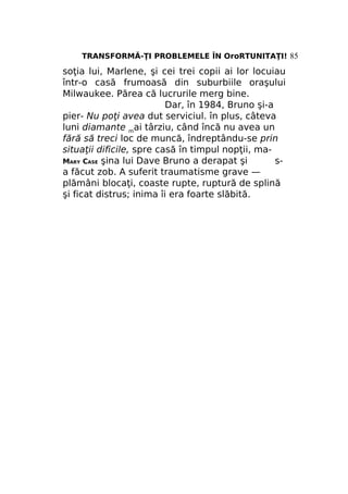 TRANSFORMĂ-ŢI PROBLEMELE ÎN OroRTUNITAŢI! 85

soţia lui, Marlene, şi cei trei copii ai lor locuiau
într-o casă frumoasă din suburbiile oraşului
Milwaukee. Părea că lucrurile merg bine.
Dar, în 1984, Bruno şi-a
pier- Nu poţi avea dut serviciul. în plus, câteva
luni diamante mai târziu, când încă nu avea un
fără să treci loc de muncă, îndreptându-se prin
situaţii dificile, spre casă în timpul nopţii, maMARY CASE şina lui Dave Bruno a derapat şi
sa făcut zob. A suferit traumatisme grave —
plămâni blocaţi, coaste rupte, ruptură de splină
şi ficat distrus; inima îi era foarte slăbită.

 