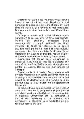 Doctorii nu ştiau dacă va supravieţui. Bruno
însuşi a crezut că va muri. După ce a stat
conectat la aparatele ce-1 menţineau în viaţă
timp de trei zile, şi-a revenit în mod miraculos.
Bruno a simţit atunci că i-a fost oferită o a doua
şansă.
în timp ce se refăcea în spital, a început să se
gândească la ce şi-ar dori să facă mai departe,
înainte
de
accident,
colectase
citate
motivaţionale o lungă perioadă de timp.
învăţase de tânăr că citatele au o putere
extraordinară pentru că mama lui avea obiceiul
să aşeze bileţelele cu citate în diverse locuri
strategice din casă şi pe frigider. Aceste citate îi
ridicaseră întotdeauna moralul şi îl ghidaseră.
Bruno şi-a dat seama brusc ce anume îşi
dorea să facă. Voia să înceapă o afacere prin
care să le poată împărtăşi aceste citate şi altora
pentru a-i inspira. Dar nu ştia cum anume să
înceapă.
După ce a ieşit din spital, Bruno a mai primit
o veste neplăcută. Din cauza costurilor medicale
uriaşe şi a incapacităţii sale de a munci, a fost
nevoit să se declare falit. El şi familia sa şi-au
pierdut casa şi s-au mutat într-un apartament
foarte mic.
Şi totuşi, Bruno nu a renunţat la visele sale. A
continuat ceea ce îşi propusese şi şi-a păstrat
atitudinea pozitivă şi hotărârea de nestrămutat.
în decursul următorilor ani, a participat la
cursuri de marketing şi de tipărire. Era
permanent în căutarea unei modalităţi de a-şi
face cunoscute citatele.

 