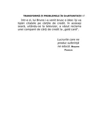 TRANSFORMĂ-ŢI PROBLEMELE ÎN OroRTUNITAŢI! 87

într-o zi, lui Bruno i-a venit brusc o idee: îşi va
tipări citatele pe cărţile de credit. în aceeaşi
seară, uitându-se la televizor, a văzut reclama
unei companii de cărţi de credit la „gold card".

Lucrurile care ne
produc suferinţă
ne educă. BENJAMIN
FRANKLIN

 