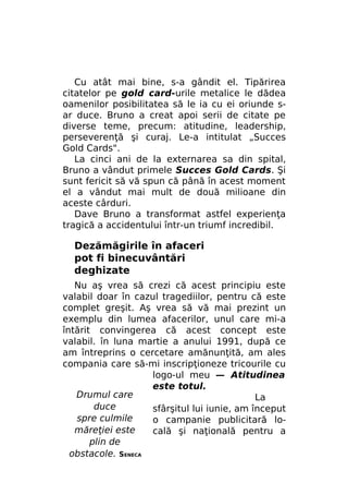 Cu atât mai bine, s-a gândit el. Tipărirea
citatelor pe gold card-urile metalice le dădea
oamenilor posibilitatea să le ia cu ei oriunde sar duce. Bruno a creat apoi serii de citate pe
diverse teme, precum: atitudine, leadership,
perseverenţă şi curaj. Le-a intitulat „Succes
Gold Cards".
La cinci ani de la externarea sa din spital,
Bruno a vândut primele Succes Gold Cards. Şi
sunt fericit să vă spun că până în acest moment
el a vândut mai mult de două milioane din
aceste cârduri.
Dave Bruno a transformat astfel experienţa
tragică a accidentului într-un triumf incredibil.

Dezămăgirile în afaceri
pot fi binecuvântări
deghizate
Nu aş vrea să crezi că acest principiu este
valabil doar în cazul tragediilor, pentru că este
complet greşit. Aş vrea să vă mai prezint un
exemplu din lumea afacerilor, unul care mi-a
întărit convingerea că acest concept este
valabil. în luna martie a anului 1991, după ce
am întreprins o cercetare amănunţită, am ales
compania care să-mi inscripţioneze tricourile cu
logo-ul meu — Atitudinea
este totul.
Drumul care
La
duce
sfârşitul lui iunie, am început
spre culmile
o campanie publicitară lomăreţiei este
cală şi naţională pentru a
plin de
obstacole. SENECA

 