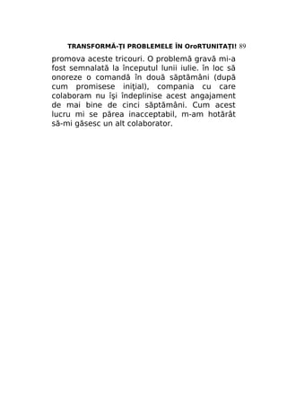 TRANSFORMĂ-ŢI PROBLEMELE ÎN OroRTUNITAŢI! 89

promova aceste tricouri. O problemă gravă mi-a
fost semnalată la începutul lunii iulie. în loc să
onoreze o comandă în două săptămâni (după
cum promisese iniţial), compania cu care
colaboram nu îşi îndeplinise acest angajament
de mai bine de cinci săptămâni. Cum acest
lucru mi se părea inacceptabil, m-am hotărât
să-mi găsesc un alt colaborator.

 