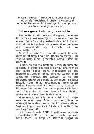 litatea. Teancuri întregi de acte plictisitoare şi
moţiuni de înregistrat. întârzieri constante şi
amânări. Nu era un fapt neobişnuit ca un proces
să fie amânat şi de zece ori.

îmi era groază să merg la serviciu
Am continuat să muncesc din greu, dar eram
din ce în ce mai nemulţumit de munca mea de
avocat. Eram frustrat şi extrem de abătut. Sincer
vorbind, nu îmi plăcea viaţa mea şi nu vedeam
nicio
modalitate
ca
lucrurile
să
se
îmbunătăţească.
Ai avut vreodată un loc de muncă la care
aproape tot timpul să-ţi fie groază să mergi — în
care să simţi zilnic „greutatea întregii lumi" pe
umerii tăi?
Ei bine, eu aşa mă simţeam. Eram literalmente
copleşit... şi sufeream, fizic şi psihic. Păream mult
mai vârstă decât eram. începusem să am
migrene tot timpul, iar durerile de stomac erau
constante. întrucât mă temeam să nu am
probleme grave de sănătate, am mers la câţiva
doctori, care mi-au recomandat nenumărate
analize. Fiecare analiză a avut acelaşi rezultat —
din punct de vedere fizic, eram perfect sănătos.
Unul dintre doctori mi-a spus să iau Maalox
pentru a-mi calma durerile de stomac.
Moralmente, eram la pământ. Nimic din viaţa
mea nu avea sens. Acest zbucium cotidian a
influenţat în acelaşi timp şi felul în care arătam.
Deşi nu împlinisem încă 30 de ani, arătam de
parcă aş fi avut 40!
La începutul anului 1985, la puţină vreme după
ce împlinisem 30 de ani, eram complet epuizat.
într-o seară, în timp ce stăteam singur în

 