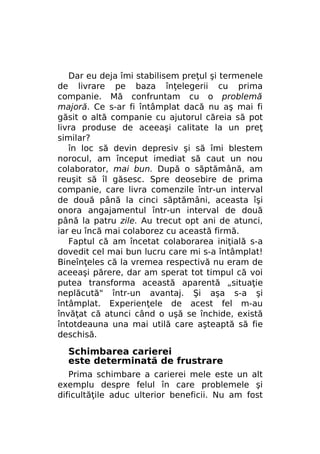 Dar eu deja îmi stabilisem preţul şi termenele
de livrare pe baza înţelegerii cu prima
companie. Mă confruntam cu o problemă
majoră. Ce s-ar fi întâmplat dacă nu aş mai fi
găsit o altă companie cu ajutorul căreia să pot
livra produse de aceeaşi calitate la un preţ
similar?
în loc să devin depresiv şi să îmi blestem
norocul, am început imediat să caut un nou
colaborator, mai bun. După o săptămână, am
reuşit să îl găsesc. Spre deosebire de prima
companie, care livra comenzile într-un interval
de două până la cinci săptămâni, aceasta îşi
onora angajamentul într-un interval de două
până la patru zile. Au trecut opt ani de atunci,
iar eu încă mai colaborez cu această firmă.
Faptul că am încetat colaborarea iniţială s-a
dovedit cel mai bun lucru care mi s-a întâmplat!
Bineînţeles că la vremea respectivă nu eram de
aceeaşi părere, dar am sperat tot timpul că voi
putea transforma această aparentă „situaţie
neplăcută" într-un avantaj. Şi aşa s-a şi
întâmplat. Experienţele de acest fel m-au
învăţat că atunci când o uşă se închide, există
întotdeauna una mai utilă care aşteaptă să fie
deschisă.

Schimbarea carierei
este determinată de frustrare
Prima schimbare a carierei mele este un alt
exemplu despre felul în care problemele şi
dificultăţile aduc ulterior beneficii. Nu am fost

 