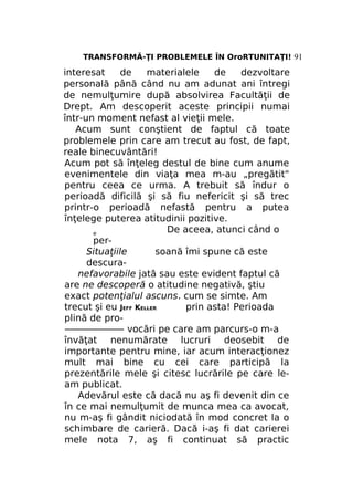 TRANSFORMĂ-ŢI PROBLEMELE ÎN OroRTUNITAŢI! 91

interesat
de
materialele
de
dezvoltare
personală până când nu am adunat ani întregi
de nemulţumire după absolvirea Facultăţii de
Drept. Am descoperit aceste principii numai
într-un moment nefast al vieţii mele.
Acum sunt conştient de faptul că toate
problemele prin care am trecut au fost, de fapt,
reale binecuvântări!
Acum pot să înţeleg destul de bine cum anume
evenimentele din viaţa mea m-au „pregătit"
pentru ceea ce urma. A trebuit să îndur o
perioadă dificilă şi să fiu nefericit şi să trec
printr-o perioadă nefastă pentru a putea
înţelege puterea atitudinii pozitive.
De aceea, atunci când o
e
perSituaţiile
soană îmi spune că este
descuranefavorabile jată sau este evident faptul că
are ne descoperă o atitudine negativă, ştiu
exact potenţialul ascuns. cum se simte. Am
trecut şi eu JEFF KELLER
prin asta! Perioada
plină de pro——————— vocări pe care am parcurs-o m-a
învăţat nenumărate lucruri deosebit de
importante pentru mine, iar acum interacţionez
mult mai bine cu cei care participă la
prezentările mele şi citesc lucrările pe care leam publicat.
Adevărul este că dacă nu aş fi devenit din ce
în ce mai nemulţumit de munca mea ca avocat,
nu m-aş fi gândit niciodată în mod concret la o
schimbare de carieră. Dacă i-aş fi dat carierei
mele nota 7, aş fi continuat să practic

 