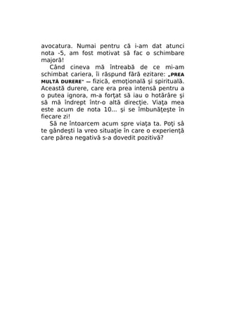 avocatura. Numai pentru că i-am dat atunci
nota -5, am fost motivat să fac o schimbare
majoră!
Când cineva mă întreabă de ce mi-am
schimbat cariera, îi răspund fără ezitare: „PREA
MULTĂ DURERE" — fizică, emoţională şi spirituală.
Această durere, care era prea intensă pentru a
o putea ignora, m-a forţat să iau o hotărâre şi
să mă îndrept într-o altă direcţie. Viaţa mea
este acum de nota 10... şi se îmbunăţeşte în
fiecare zi!
Să ne întoarcem acum spre viaţa ta. Poţi sâ
te gândeşti la vreo situaţie în care o experienţă
care părea negativă s-a dovedit pozitivă?

 