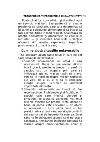 TRANSFORMĂ-ŢI PROBLEMELE ÎN OroRTUNITAŢI! 93

Poate că ai fost concediat... şi ai obţinut apoi
un serviciu mai bun. Sau poate că ai avut o
problemă de sănătate, care te-a determinat să
îţi schimbi obiceiurile alimentare şi să începi să
faci exerciţii fizice în mod regulat. Analizează cu
atenţie dificultăţile şi problemele pe care le-ai
înfruntat — şi identifică beneficiile şi lecţiile
obţinute din aceste experienţe. Aspectele
pozitive există... dacă le cauţi!

Cum ne ajută situaţiile nefavorabile
Să analizăm acum şapte feluri în care ne pot
ajuta situaţiile nefavorabile.
1.Situaţiile nefavorabile ne oferă o altă
perspectivă. După ce ţi-ai revenit dintr-o
boală gravă, probleme precum o pană de
cauciuc sau un acoperiş prin care se
infiltrează apa nu mai par atât de grave.
Poţi să te ridici deasupra micilor neplăceri
ale vieţii de zi cu zi şi să îţi canalizezi
atenţia asupra lucrurilor cu adevărat
importante din viaţă.
2.Situaţiile nefavorabile ne învaţă să fim
recunoscători. Problemele şi dificultăţile, în
special cele care implică pierderi şi
privaţiuni, te ajută să apreciezi mai mult
diverse aspecte ale propriei vieţi. Oricât de
banal ar părea, este adevărat — de obicei
nu apreciezi un lucru până când nu l-ai
pierdut. Abia atunci când nu ai apă caldă îţi
dai seama cât de importantă este ea. Doar
când te îmbolnăveşti ajunge să-ţi fie dragă
sănătatea. Persoanele înţelepte continuă să
stăruie asupra binecuvântărilor, chiar şi

 