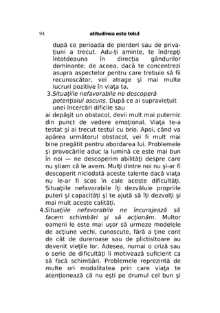 94

atitudinea este totul

după ce perioada de pierderi sau de privaţiuni a trecut. Adu-ţi aminte, te îndrepţi
întotdeauna
în
direcţia
gândurilor
dominante; de aceea, dacă te concentrezi
asupra aspectelor pentru care trebuie să fii
recunoscător, vei atrage şi mai multe
lucruri pozitive în viaţa ta.
3.Situaţiile nefavorabile ne descoperă
potenţialul ascuns. După ce ai supravieţuit
unei încercări dificile sau
ai depăşit un obstacol, devii mult mai puternic
din punct de vedere emoţional. Viaţa te-a
testat şi ai trecut testul cu brio. Apoi, când va
apărea următorul obstacol, vei fi mult mai
bine pregătit pentru abordarea lui. Problemele
şi provocările aduc la lumină ce este mai bun
în noi — ne descoperim abilităţi despre care
nu ştiam că le avem. Mulţi dintre noi nu şi-ar fi
descoperit niciodată aceste talente dacă viaţa
nu le-ar fi scos în cale aceste dificultăţi.
Situaţiile nefavorabile îţi dezvăluie propriile
puteri şi capacităţi şi te ajută să îţi dezvolţi şi
mai mult aceste calităţi.
4.Situaţiile nefavorabile ne încurajează să
facem schimbări şi să acţionăm. Multor
oameni le este mai uşor să urmeze modelele
de acţiune vechi, cunoscute, fără a ţine cont
de cât de dureroase sau de plictisitoare au
devenit vieţile lor. Adesea, numai o criză sau
o serie de dificultăţi îi motivează suficient ca
să facă schimbări. Problemele reprezintă de
multe ori modalitatea prin care viaţa te
atenţionează că nu eşti pe drumul cel bun şi

 