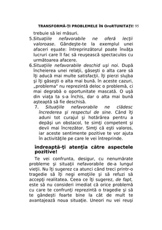TRANSFORMĂ-ŢI PROBLEMELE ÎN OroRTUNITAŢI! 95

trebuie să iei măsuri.
5.Situaţiile
nefavorabile
ne
oferă
lecţii
valoroase. Gândeşte-te la exemplul unei
afaceri eşuate: întreprinzătorul poate învăţa
lucruri care îl fac să reuşească spectaculos cu
următoarea afacere.
6.Situaţiile nefavorabile deschid uşi noi. După
încheierea unei relaţii, găseşti o alta care să
îţi aducă mai multe satisfacţii. îţi pierzi slujba
şi îţi găseşti o alta mai bună. în aceste cazuri,
„problema" nu reprezintă deloc o problemă, ci
mai degrabă o oportunitate mascată. O uşă
din viaţa ta s-a închis, dar o alta mai bună
aşteaptă să fie deschisă.
7.
Situaţiile
nefavorabile
ne
clădesc
încrederea şi respectul de sine. Când îţi
aduni tot curajul şi hotărârea pentru a
depăşi un obstacol, te simţi competent şi
devii mai încrezător. Simţi că eşti valoros,
iar aceste sentimente pozitive te vor ajuta
în activităţile pe care le vei întreprinde.

îndreaptă-ţi atenţia către aspectele
pozitive!
Te vei confrunta, desigur, cu nenumărate
probleme şi situaţii nefavorabile de-a lungul
vieţii. Nu îţi sugerez ca atunci când treci printr-o
tragedie să îţi negi emoţiile şi să refuzi să
accepţi realitatea. Ceea ce îţi sugerez, de fapt,
este să nu consideri imediat că orice problemă
cu care te confrunţi reprezintă o tragedie şi să
te gândeşti foarte bine la cât de mult te
avantajează noua situaţie. Uneori nu vei reuşi

 