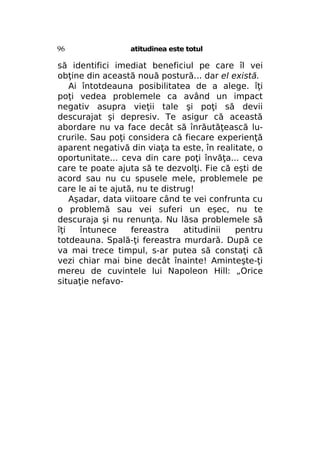 96

atitudinea este totul

să identifici imediat beneficiul pe care îl vei
obţine din această nouă postură... dar el există.
Ai întotdeauna posibilitatea de a alege. îţi
poţi vedea problemele ca având un impact
negativ asupra vieţii tale şi poţi să devii
descurajat şi depresiv. Te asigur că această
abordare nu va face decât să înrăutăţească lucrurile. Sau poţi considera că fiecare experienţă
aparent negativă din viaţa ta este, în realitate, o
oportunitate... ceva din care poţi învăţa... ceva
care te poate ajuta să te dezvolţi. Fie că eşti de
acord sau nu cu spusele mele, problemele pe
care le ai te ajută, nu te distrug!
Aşadar, data viitoare când te vei confrunta cu
o problemă sau vei suferi un eşec, nu te
descuraja şi nu renunţa. Nu lăsa problemele să
îţi
întunece
fereastra
atitudinii
pentru
totdeauna. Spală-ţi fereastra murdară. După ce
va mai trece timpul, s-ar putea să constaţi că
vezi chiar mai bine decât înainte! Aminteşte-ţi
mereu de cuvintele lui Napoleon Hill: „Orice
situaţie nefavo-

 