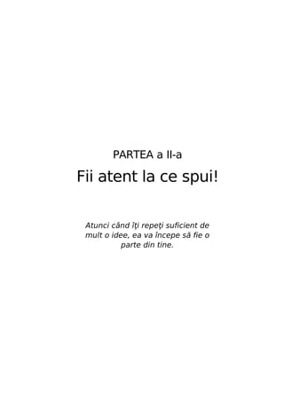 PARTEA a II-a

Fii atent la ce spui!
Atunci când îţi repeţi suficient de
mult o idee, ea va începe să fie o
parte din tine.

 