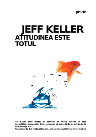 practc

JEFF KELLER

ATITUDINEA ESTE
TOTUL

JEFF KELLER este orator şi scriitor de mare succes în aria
dezvoltării personale. Este fondator şi preşedinte al Attitude is
Everything, Inc.
Prezentările lui motivaţionale, articolele, buletinele informative

 