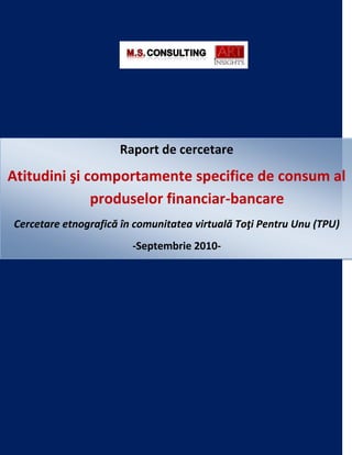Raport de cercetare
Atitudini şi comportamente specifice de consum al
              produselor financiar-bancare
Cercetare etnografică în comunitatea virtuală Toţi Pentru Unu (TPU)
                        -Septembrie 2010-
 