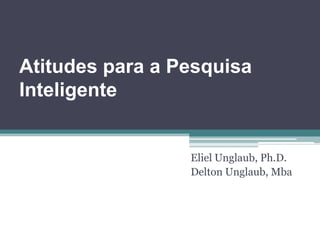 Atitudes para a Pesquisa Inteligente                                                                     Eliel Unglaub, Ph.D. Delton Unglaub, Mba 