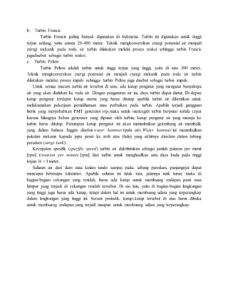 b. Turbin Francis
Turbin Francis paling banyak digunakan di Indonesia. Turbin ini digunakan untuk tinggi
terjun sedang, yaitu antara 20-400 meter. Teknik mengkonversikan energi potensial air menjadi
energi mekanik pada roda air turbin dilakukan melalui proses reaksi sehingga turbin Francis
jugadisebut sebagai turbin reaksi.
c. Turbin Pelton
Turbin Pelton adalah turbin untuk tinggi terjun yang tinggi, yaitu di atas 300 meter.
Teknik mengkonversikan energi potensial air menjadi energi mekanik pada roda air turbin
dilakukan melalui proses impuls sehingga turbin Pelton juga disebut sebagai turbin impuls.
Untuk semua macam turbin air tersebut di atas, ada katup pengatur yang mengatur banyaknya
air yang akan dialirkan ke roda air. Dengan pengaturan air ini, daya turbin dapat diatur. Di depan
katup pengatur terdapat katup utama yang harus ditutup apabila turbin air dihentikan untuk
melaksanakan pekerjaan pemeliharaan atau perbaikan pada turbin. Apabila terjadi gangguan
listrik yang menyebabkan PMT generator trip,maka untuk mencegah turbin berputar terlalu cepat
karena hilangnya beban generator yang diputar oleh turbin, katup pengatur air yang menuju ke
turbin harus ditutup. Penutupan katup pengatur ini akan menimbulkan gelombang air membalik
yang dalam bahasa Inggris disebut water hammer (palu air). Water hammer ini menimbulkan
pukulan mekanis kepada pipa pesat ke arah atas (hulu) yang akhirnya diredam dalam tabung
peredam (surge tank).
Kecepatan spesifik (specffic speed) turbin air didefinisikan sebagai jumlah putaran per menit
[rpm] (rotation per minute [rpm] dari turbin untuk menghasilkan satu daya kuda pada tinggi
terjun H = I meter.
Saluran air dari dam atau kolam tando sampai pada. tabung peredam, panjangnya dapat
mencapai beberapa kilometer. Apabila saluran ini tidak rata, jalannya naik turun, maka di
bagian-bagian cekungan yang rendah, harus ada katup untuk membuang endapan pasir atau
lumpur yang terjadi di cekungan rendah tersebut. Di sisi lain, yaitu di bagian-bagian lengkungan
yang tinggi juga harus ada katup, tetapi dalam hal ini untuk membuang udara yang terperangkap
dalam lengkungan yang tinggi ini. Secara periodik, katup-katup tersebut di atas harus dibuka
untuk membuang endapan yang terjadi maupun untuk membuang udara yang terperangkap.
 
