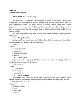 BAB III
Metode Penyelesaian
A. Prinsip PLTA dan konversi energi
Pada prinsipnya PLTA mengolah energi potensial air diubah menjadi energi kinetis dengan
adanya head, lalu energi kinetis ini berubah menjadi energi mekanis dengan adanya aliran air
yang menggerakkan turbin, lalu energi mekanis ini berubah menjadi energi listrik melalui
perputaran rotor pada generator. Jumlah energi listrik yang bisa dibangkitkan dengan sumber
daya air tergantung pada dua hal, yaitu jarak tinggi air (head) dan berapa besar jumlah air yang
mengalir (debit).
Untuk bisa menghasilkan energi listrik dari air, harus melalui beberapa tahapan perubahan
energi, yaitu:
a. Energi Potensial
Energi potensial yaitu energi yang terjadi akibat adanya beda potensial, yaitu akibat adanya
perbedaan ketinggian. Besarnya energi potensial yaitu:
Ep = m . g . h
Dimana:
Ep : Energi Potensial
m : massa (kg)
g : gravitasi (9.8 kg/m2)
h : head (m)
b. Energi Kinetis
Energi kinetis yaitu energi yang dihasilkan akibat adanya aliran air sehingga timbul air
dengan kecepatan tertentu, yang dirumuskan.
Ek = 0,5 m . v . v
Dimana:
Ek : Energi kinetis
m : massa (kg)
v : kecepatan (m/s)
c. Energi Mekanis
Energi mekanis yaitu energi yang timbul akibat adanya pergerakan turbin. Besarnya energi
mekanis tergantung dari besarnya energi potensial dan energi kinetis. Besarnya energi mekanis.
dirumuskan: Em = T . ω . t
Dimana:
Em : Energi mekanis
T : torsi
ω : sudut putar
t : waktu (s)
 