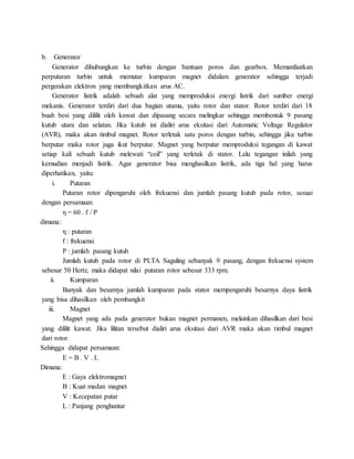 b. Generator
Generator dihubungkan ke turbin dengan bantuan poros dan gearbox. Memanfaatkan
perputaran turbin untuk memutar kumparan magnet didalam generator sehingga terjadi
pergerakan elektron yang membangkitkan arus AC.
Generator listrik adalah sebuah alat yang memproduksi energi listrik dari sumber energi
mekanis. Generator terdiri dari dua bagian utama, yaitu rotor dan stator. Rotor terdiri dari 18
buah besi yang dililit oleh kawat dan dipasang secara melingkar sehingga membentuk 9 pasang
kutub utara dan selatan. Jika kutub ini dialiri arus eksitasi dari Automatic Voltage Regulator
(AVR), maka akan timbul magnet. Rotor terletak satu poros dengan turbin, sehingga jika turbin
berputar maka rotor juga ikut berputar. Magnet yang berputar memproduksi tegangan di kawat
setiap kali sebuah kutub melewati “coil” yang terletak di stator. Lalu tegangan inilah yang
kemudian menjadi listrik. Agar generator bisa menghasilkan listrik, ada tiga hal yang harus
diperhatikan, yaitu:
i. Putaran
Putaran rotor dipengaruhi oleh frekuensi dan jumlah pasang kutub pada rotor, sesuai
dengan persamaan:
η = 60 . f / P
dimana:
η : putaran
f : frekuensi
P : jumlah pasang kutub
Jumlah kutub pada rotor di PLTA Saguling sebanyak 9 pasang, dengan frekuensi system
sebesar 50 Hertz, maka didapat nilai putaran rotor sebesar 333 rpm.
ii. Kumparan
Banyak dan besarnya jumlah kumparan pada stator mempengaruhi besarnya daya listrik
yang bisa dihasilkan oleh pembangkit
iii. Magnet
Magnet yang ada pada generator bukan magnet permanen, melainkan dihasilkan dari besi
yang dililit kawat. Jika lilitan tersebut dialiri arus eksitasi dari AVR maka akan timbul magnet
dari rotor.
Sehingga didapat persamaan:
E = B . V . L
Dimana:
E : Gaya elektromagnet
B : Kuat medan magnet
V : Kecepatan putar
L : Panjang penghantar
 