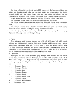 Dari ketiga hal tersebut, yang bernilai tetap adalah putaran rotor dan kumparan, sehingga agar
beban yang dihasilkan sesuai, maka yang bisa diatur adalah sifat kemagnetannya, yaitu dengan
mengatur jumlah arus yang masuk. Makin besar arus yang masuk, makin besar pula nilai
kemagnetannya, sedangkan makin kecil arus yang masuk, makin kecil pula nilai kemagnetannya.
Menurut jenis penempatan thrust bearingnya, generator dibedakan menjadi empat, yaitu:
· Jenis biasa thrust bearing diletakkan diatas generator dengan dua guide bearing.
· Jenis Payung (Umbrella Generator) thrust bearing dan satu guide bearing diletakkan dibawah
rotor.
· Jenis setengah payung (Semi Umbrella Generator) kombinasi guide dan thrust bearing
diletakkan dibawah rotor dan second guide bearing diletakkan diatas rotor.
· Jenis Penunjang Bawah thrust bearing diletakkan dibawah coupling. Generator yang
digunakan di Saguling adalah jenis Setengah Payung.
c. Travo
Travo digunakan untuk menaikan tegangan arus bolak balik (AC) agar listrik tidak banyak
terbuang saat dialirkan melalui transmisi. Travo yang digunakan adalah travo step up. Transmisi
berguna untuk mengalirkan listrik dari PLTA ke rumah – rumah atau industri. Sebelum listrik
kita pakai tegangannya di turunkan lagi dengan travo step down. Pembangkit listrik tenaga air
konvensional bekerja dengan cara mengalirkan air dari dam ke turbin setelah itu air dibuang.
Saat ini ada teknologi baru yang dikenal dengan pumped-storage plant.
d. Bendungan
Bendungan atau dam adalah konstruksi yang dibangun untuk menahan laju air menjadi
waduk, danau, atau tempat rekreasi. Bendungan juga digunakan untuk mengalirkan air ke sebuah
Pusat Listrik Tenaga Air. Kebanyakan dam juga memiliki bagian yang disebut pintu air untuk
membuang air yang tidak diinginkan secara bertahap atau berkelanjutan. Jenis bendungan antara
lain:
i. Bendungan Beton
· Bendungan Gravitasi
· Bendungan Busur
· Bendungan Rongga
ii. Bendungan Urugan
· Bendungan Urugan Batu
· Bendungan Tanah
iii. Bendungan Kerangka Baja
iv. Bendungan Kayu
 