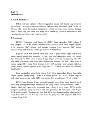 BAB IV
Pembahasan
A.Metode Pembahasan
Dalam pembuatan makalah ini kami menggunakan metode studi literatur yang bersumber
dari referensi – referensi jurnal yang bahasannya meliputi tentang Pembangkit Listrik Tenaga Air
(PLTA), tidak hanya itu kamipun menggunakan metode searching melalui internet. Sehingga
materi – materi yang kami dapat tidak hanya dari 1 sumber saja, melainkan kumpulan dari point
– point penting dari setiap setiap jurnal dan artikel.
B.Pembahasan
EBTKE—Pembangkit Listrik Tenaga Air (PLTA) Cirata merupakan PLTA terbesar di
Asia Tenggara. PLTA ini memiliki konstruksi power house di bawah tanah dengan kapasitas
8x126 Megawatt (MW) sehingga total kapasitas terpasang 1.008 Megawatt (MW) dengan
produksi energi listrik rata-rata 1.428 Giga Watthour (GWh) pertahun.
Kapasitas 1008 MW tersebut terdiri dari Cirata I yang memiliki empat unit masing-
masing operasi dengan daya terpasang 126 MW yang mulai dioperasikan tahun 1988 dengan
daya terpasang 504 MW, selain itu Cirata II juga dengan empat unit masing-masing 126 MW,
yang mulai dioperasikan sejak tahun 1997 dengan daya terpasang 504 MW. Cirata I dan II
mampu memproduksi energi listrik rata-rata 1.428 GWh pertahun yang kemudian dislaurkan
melalui jaringan transmisi tegangan ekstra tinggi 500 kV ke sistem interkoneksi Jawa-Madura-
Bali (Jamali).
Guna menghasilkan energi listrik sebesar 1.428 Gwh, dioperasikan delapan buah turbin
dengan kapasitas masing-masing 129.000 KW dengan putaran 187,5 RPM. Adapun tinggi air
jatuh efektif untuk memutar turbin 112,5 meter dengan debit air maksimum 135 m3 perdetik.
PLTA Cirata dibangun dengan komposisi bangunan power house empat lantai di bawah
tanah yang menpengoperasiannya dikendalikan dari ruang control switchyardberjarak sekitar 2
kilometer (km) dari mesin-mesin pembangkit yang terletak di power house. PLTA tersebut
merupakan pembangkit yang dioperasikan oleh anak perusahaan PT Perusahaan Listrik Negara
(PLN persero) yaitu PT Pembangkitan Jawa Bali (PJB) yang disalurkan melalui saluran transmisi
tenaga listrik 500 kilo volt (KV) ke sistem Jawa Bali yang diatur oleh dispatcher PLN Pusat
Pengatur Beban (P3B).
 
