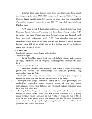 Kontribusi utama Cirata terhadap sistem Jawa Bali yaitu memikul beban puncak
dan beroperasi pada pukul 17.00-22.00, dengan moda operasiLFC (Load Frequency
Control), dimana memiliki fasilitas line charging bila sistem Jawa Bali mengalami Black
Out dan Start up operasi/ sinkron ke jaringan 500 KV yang relatif cepat yaitu kurang
lebih lima menit.
PLTA Cirata terletak di daerah aliran sungai (DAS) Citarum di Desa Tegal Waru,
Kecamatan Plered, Kabupaten Purwakarta, Jawa Barat. Latar belakang pendirian PLTA
ini, dengan letak sungai Citarum yang subur, bergunung-gunung dan dianugerahi curah
hujan yang tinggi. Pembangunan proyek PLTA Cirata merupakan salah satu cara
pemanfaatan potensi tenaga air di Sungai Citarum yang letaknya di wilayah kabupaten
Bandung, kurang lebih 60 km sebelah barat laut kota Bandung atau 100 km dari Jakarta
melalui jalan Purwakarta. (ferial).
C.Klasifikasi PLTA
Klasifikasi Pembangkit Listrik Tenaga Air berdasarkan:
a. Berdasarkan tujuan
Hal ini disebabkan karena fungsi yang berbeda-beda misalnya untuk mensuplai
air, irigasi, kontrol banjir dan lain sebagainya disamping produksi utamanya yaitu tenaga
listrik.
b. Berdasarkan keadaan hidraulik
Suatu dasar klasifikasi pada pembangkit listrik tenaga air adalah memperhatikan
prinsip dasar hidraulika saat perencanaannya. Ada empat jenis pembangkit yang
menggunakan prinsip ini. Yaitu:
i. Pembangkit listrik tenaga air konvensional yaitu pembangkit yang menggunakan
kekuatan air secara wajar yang diperoleh dari pengaliran air dan sungai.
ii. Pembangkit listrik dengan pemompaan kembali air ke kolam penampungan yaitu
pembangkitan menggunakan konsep perputaran kembali air yang sama denagn
mempergunakan pompa, yang dilakukan saat pembangkit melayani permintaan tenaga
listrik yang tidak begitu berat.
iii. Pembangkit listrik tenaga air pasang surut yaitu gerak naik dan turun air laut
menunjukkan adanya sumber tenaga yang tidak terbatas. Gambaran siklus air pasang
adalah perbedaan naiknya permukaan air pada waktu air pasang dan pada waktu air
surut. Air pada waktu pasang berada pada tingkatan yang tinggi dan dapat disalurkan ke
dalam kolam untuk disimpan pada tingkatan tinggi tersebut. Air akan dialirkan kelaut
pada waktu surut melalui turbin-turbin.
 